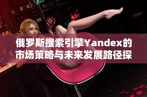 俄罗斯搜索引擎Yandex的市场策略与未来发展路径探讨