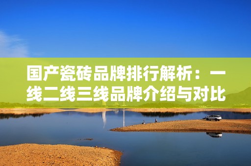 国产瓷砖品牌排行解析：一线二线三线品牌介绍与对比