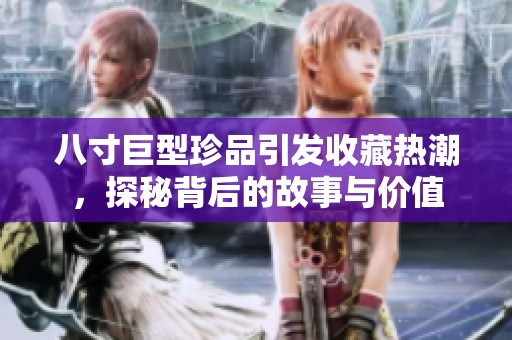 八寸巨型珍品引发收藏热潮，探秘背后的故事与价值