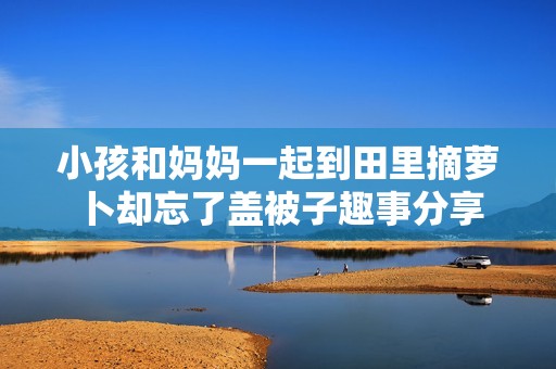 小孩和妈妈一起到田里摘萝卜却忘了盖被子趣事分享