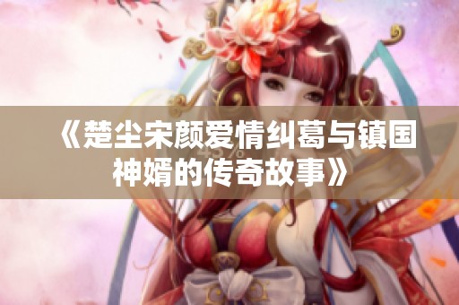 《楚尘宋颜爱情纠葛与镇国神婿的传奇故事》