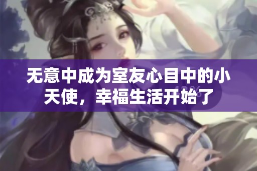 无意中成为室友心目中的小天使，幸福生活开始了