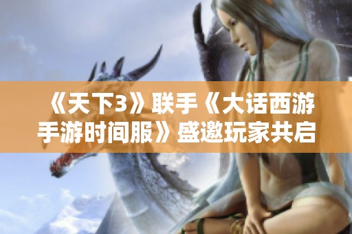 《天下3》联手《大话西游手游时间服》盛邀玩家共启四天冒险之旅