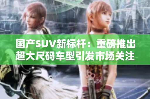 国产SUV新标杆：重磅推出超大尺码车型引发市场关注