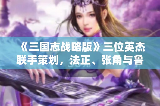 《三国志战略版》三位英杰联手策划，法正、张角与鲁肃携手无敌之路