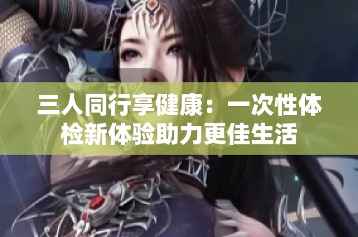 三人同行享健康：一次性体检新体验助力更佳生活