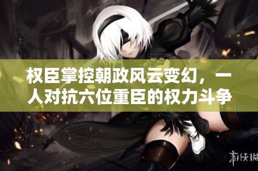 权臣掌控朝政风云变幻，一人对抗六位重臣的权力斗争