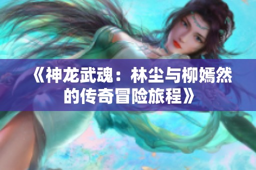 《神龙武魂：林尘与柳嫣然的传奇冒险旅程》