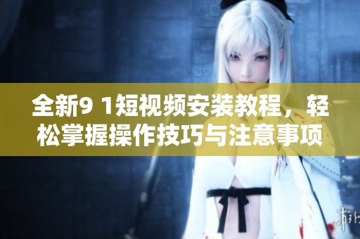 全新9 1短视频安装教程，轻松掌握操作技巧与注意事项