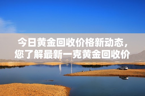 今日黄金回收价格新动态，您了解最新一克黄金回收价吗