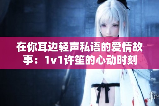 在你耳边轻声私语的爱情故事：1v1许笙的心动时刻