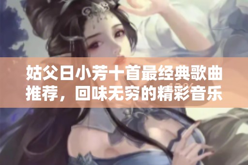 姑父日小芳十首最经典歌曲推荐，回味无穷的精彩音乐之旅