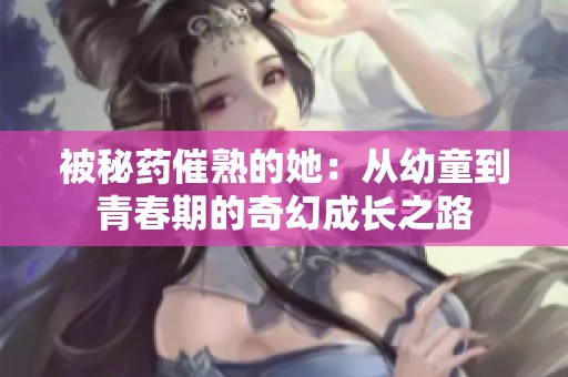 被秘药催熟的她：从幼童到青春期的奇幻成长之路