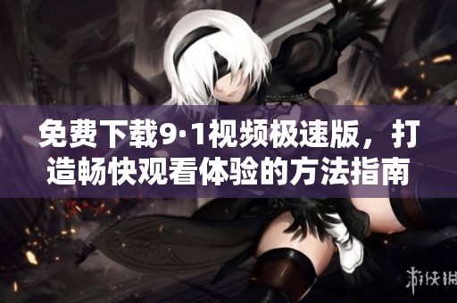 免费下载9·1视频极速版，打造畅快观看体验的方法指南