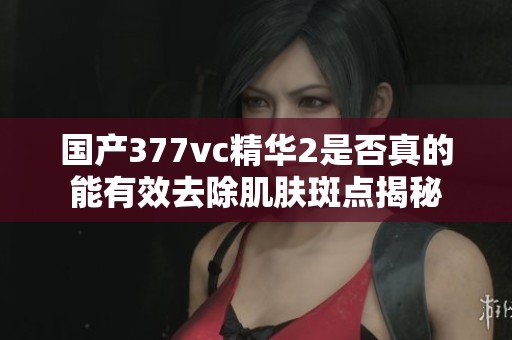 国产377vc精华2是否真的能有效去除肌肤斑点揭秘