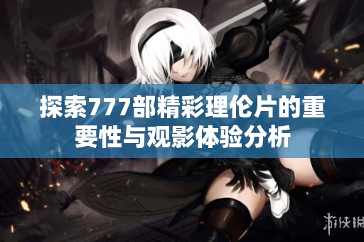 探索777部精彩理伦片的重要性与观影体验分析