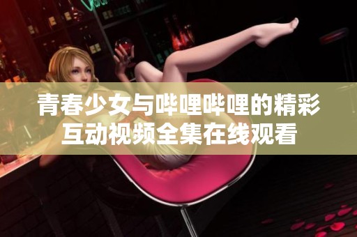 青春少女与哔哩哔哩的精彩互动视频全集在线观看