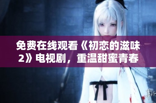 免费在线观看《初恋的滋味2》电视剧，重温甜蜜青春故事
