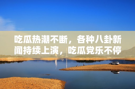 吃瓜热潮不断，各种八卦新闻持续上演，吃瓜党乐不停