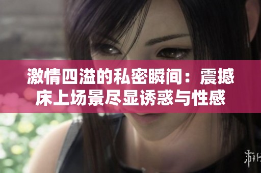 激情四溢的私密瞬间：震撼床上场景尽显诱惑与性感