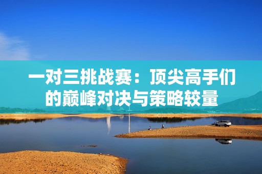一对三挑战赛：顶尖高手们的巅峰对决与策略较量