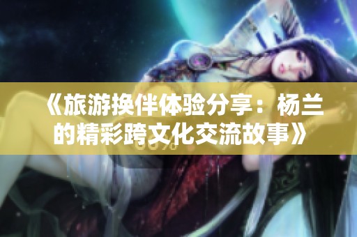 《旅游换伴体验分享：杨兰的精彩跨文化交流故事》