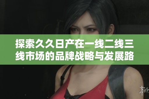探索久久日产在一线二线三线市场的品牌战略与发展路径