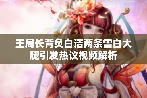 王局长背负白洁两条雪白大腿引发热议视频解析