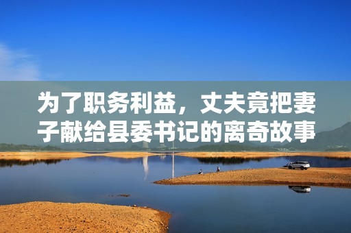 为了职务利益，丈夫竟把妻子献给县委书记的离奇故事