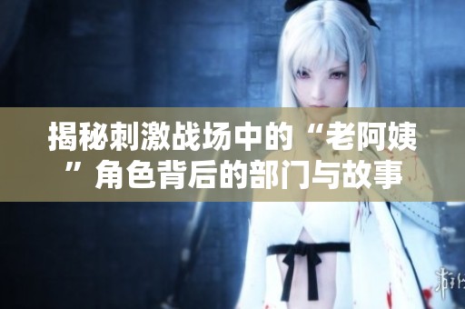 揭秘刺激战场中的“老阿姨”角色背后的部门与故事