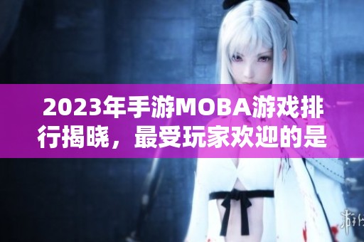 2023年手游MOBA游戏排行揭晓，最受玩家欢迎的是哪款呢