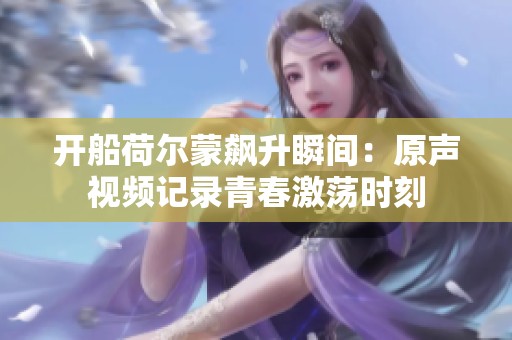 开船荷尔蒙飙升瞬间：原声视频记录青春激荡时刻