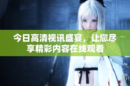 今日高清视讯盛宴，让您尽享精彩内容在线观看