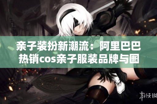 亲子装扮新潮流：阿里巴巴热销cos亲子服装品牌与图片分享