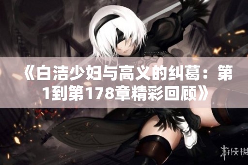《白洁少妇与高义的纠葛：第1到第178章精彩回顾》
