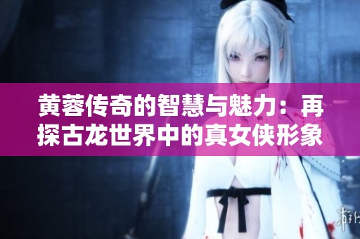 黄蓉传奇的智慧与魅力：再探古龙世界中的真女侠形象