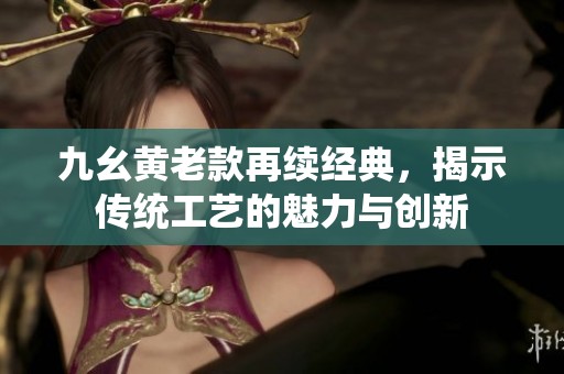 九幺黄老款再续经典，揭示传统工艺的魅力与创新