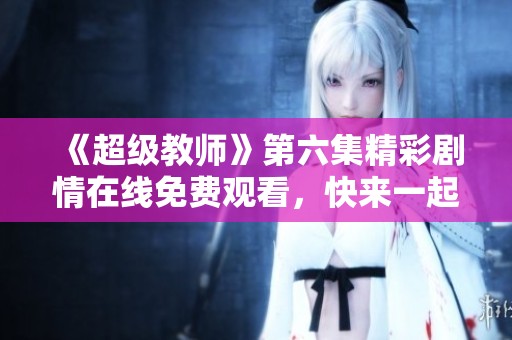 《超级教师》第六集精彩剧情在线免费观看，快来一起学习吧