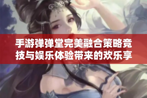 手游弹弹堂完美融合策略竞技与娱乐体验带来的欢乐享受