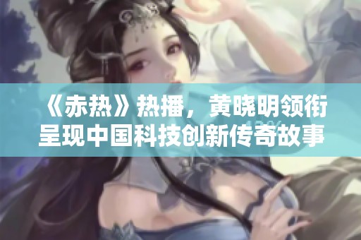 《赤热》热播，黄晓明领衔呈现中国科技创新传奇故事