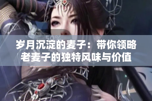 岁月沉淀的麦子：带你领略老麦子的独特风味与价值