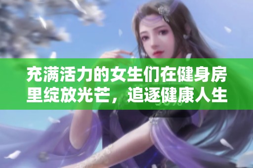 充满活力的女生们在健身房里绽放光芒，追逐健康人生