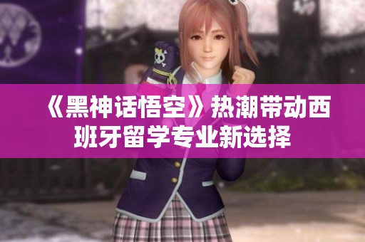 《黑神话悟空》热潮带动西班牙留学专业新选择