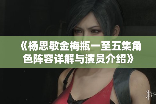 《杨思敏金梅瓶一至五集角色阵容详解与演员介绍》