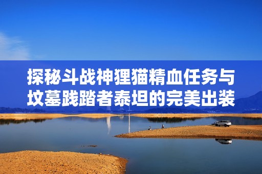 探秘斗战神狸猫精血任务与坟墓践踏者泰坦的完美出装技巧
