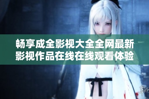 畅享成全影视大全全网最新影视作品在线在线观看体验