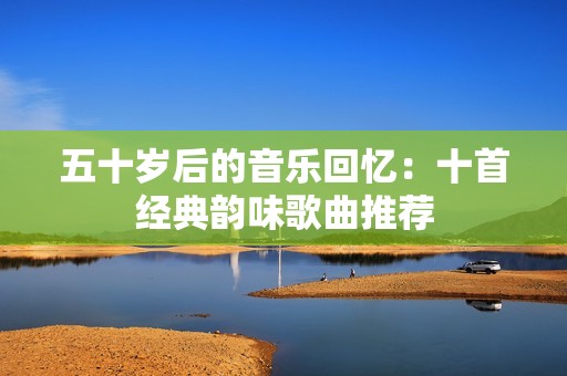 五十岁后的音乐回忆：十首经典韵味歌曲推荐