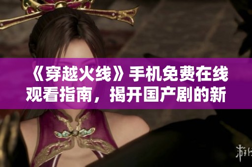 《穿越火线》手机免费在线观看指南，揭开国产剧的新面貌