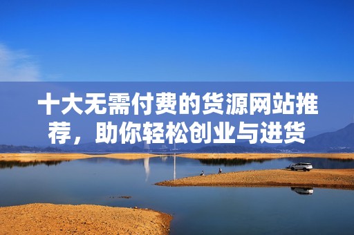 十大无需付费的货源网站推荐，助你轻松创业与进货