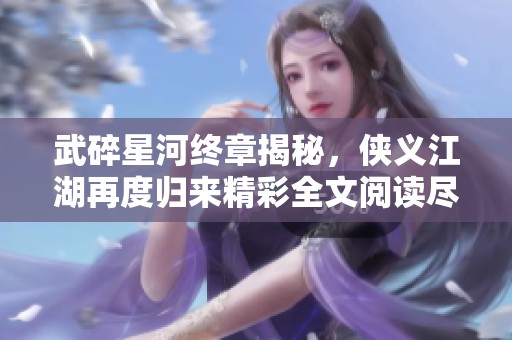 武碎星河终章揭秘，侠义江湖再度归来精彩全文阅读尽在雅书阁